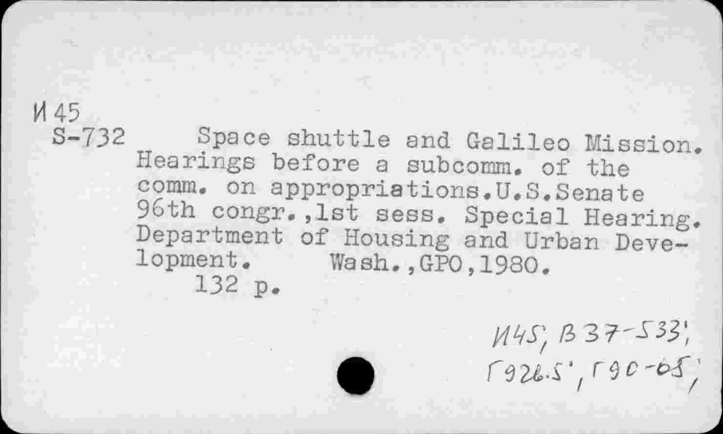 ﻿H 45
S-732 Space shuttle and Galileo Mission. Hearings before a subcomm, of the comm, on appropriations.U.S.Senate 96th congr.,1st sess. Special Hearing. Department of Housing and Urban Development. Wash.,GPO,19SO.
132 p.
/7^; /3 3 7'^33*, reU-S',